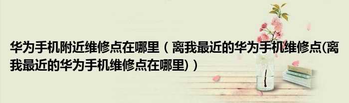离我最近的华为手机维修点(离我最近的华为手机维修点在哪里_华为手机附近维修点在哪里)?(离我最近的华为维修点)
