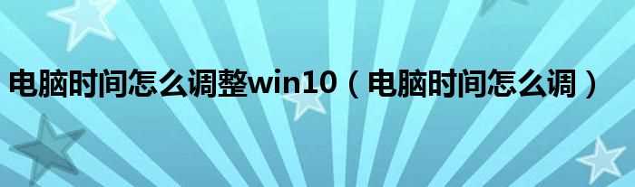 电脑时间怎么调_电脑时间怎么调整win10?(电脑时间)