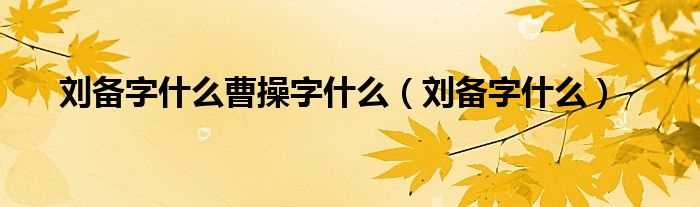 刘备字什么_刘备字什么曹操字什么?(刘备字)