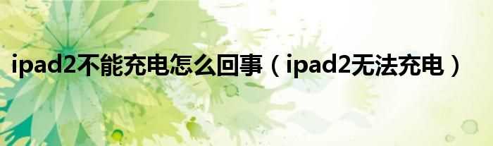 ipad2无法充电_ipad2不能充电怎么回事?(ipad2充不进电)