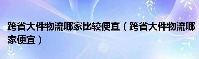 跨省大件物流哪家便宜_跨省大件物流哪家比较便宜?(跨省大件物流哪家便宜)