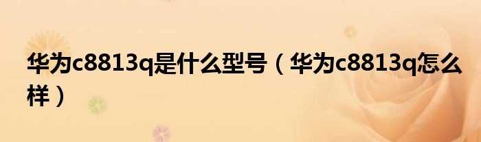 华为c8813q怎么样_华为c8813q是什么型号?(c8813q)