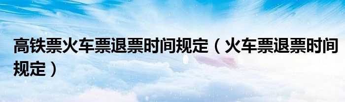 火车票退票时间规定_高铁票火车票退票时间规定(火车票退票时间规定)