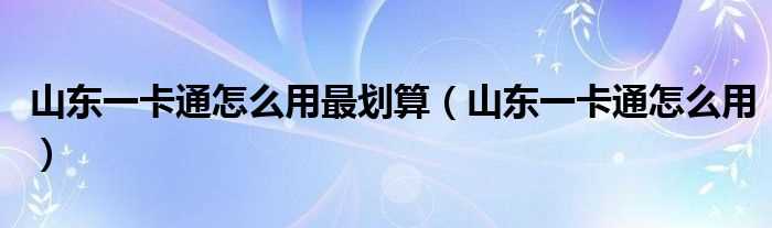 山东一卡通怎么用_山东一卡通怎么用最划算?(山东一卡通)