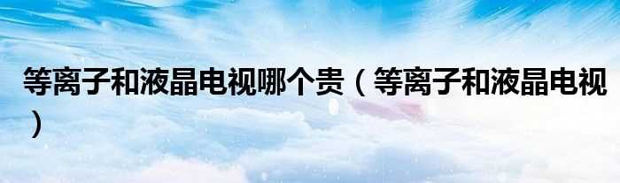 等离子和液晶电视_等离子和液晶电视哪个贵?(等离子和液晶电视)