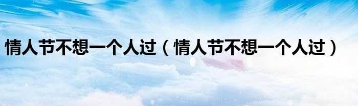情人节不想一个人过_情人节不想一个人过(情人节不想一个人过)