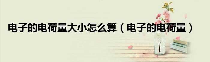 电子的电荷量_电子的电荷量大小怎么算?(电荷量)