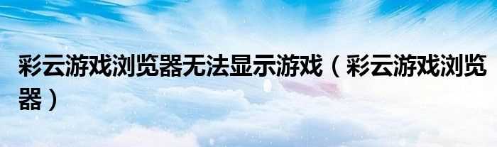 彩云游戏浏览器_彩云游戏浏览器无法显示游戏(彩云游戏)