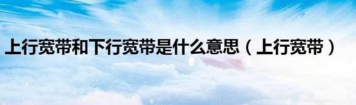 上行宽带_上行宽带和下行宽带是什么意思?(上行带宽)