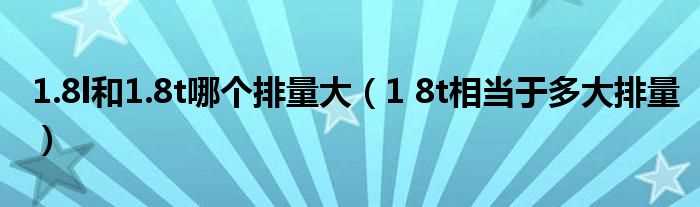 1?8t相当于多大排量_1.8l和1.8t哪个排量大?(1.8t)