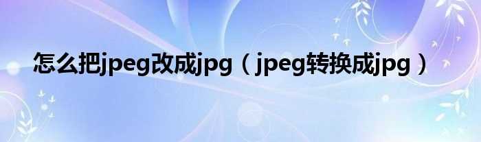 jpeg转换成jpg_怎么把jpeg改成jpg?(jpeg转jpg)