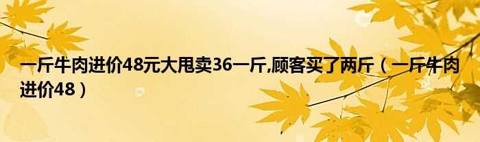 一斤牛肉进价48_一斤牛肉进价48元大甩卖36一斤_顾客买了两斤(一斤牛肉进价48正确答案)