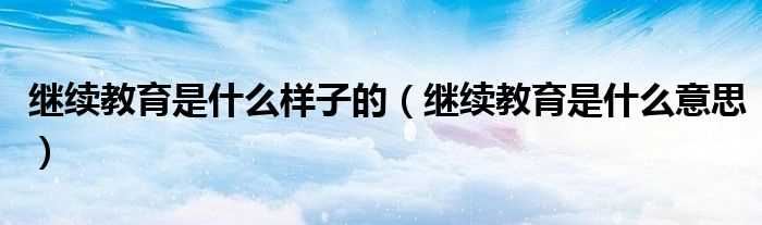 继续教育是什么意思_继续教育是什么样子的?(继续教育)