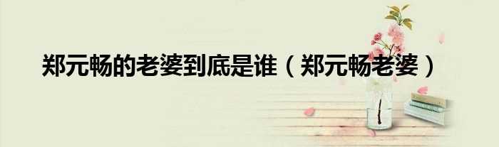 郑元畅老婆_郑元畅的老婆到底是谁(郑元畅老婆)