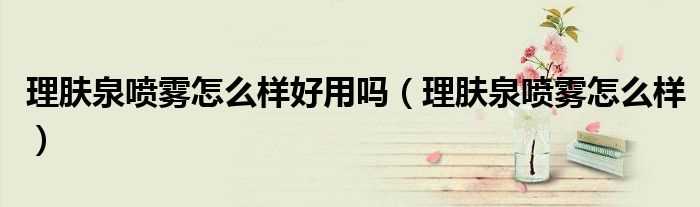 理肤泉喷雾怎么样_理肤泉喷雾怎么样好用吗?(理肤泉喷雾怎么样)