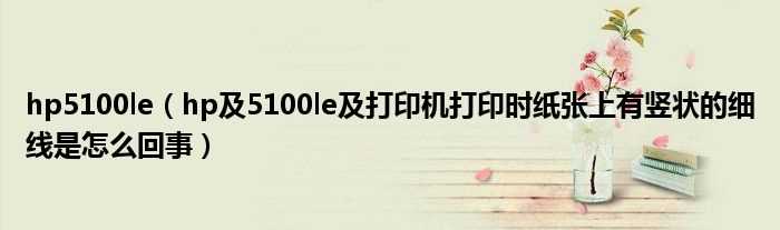 hp及5100le及打印机打印时纸张上有竖状的细线是怎么回事_hp5100le?(hp5100le)