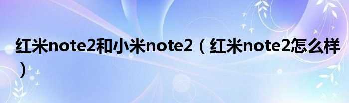 红米note2怎么样_红米note2和小米note2?(红米note2怎么样)
