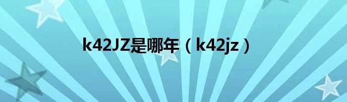 k42jz_k42JZ是哪年?(k42jz)