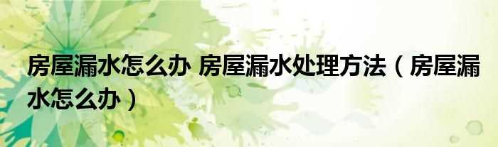 房屋漏水怎么办_房屋漏水怎么办?房屋漏水处理方法?(房屋漏水)