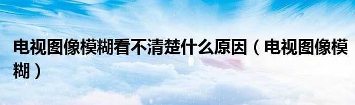 电视图像模糊_电视图像模糊看不清楚什么原因?(电视机图像模糊)