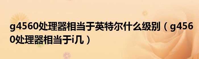 g4560处理器相当于i几_g4560处理器相当于英特尔什么级别?(g4560)