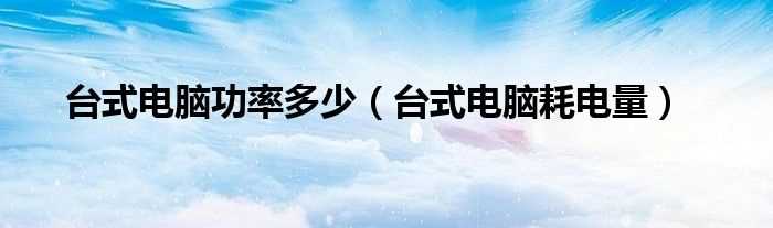 台式电脑耗电量_台式电脑功率多少?(台式电脑功耗)