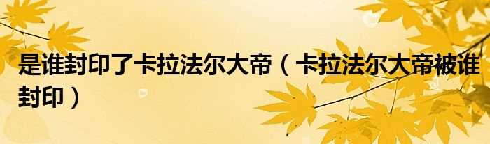 卡拉法尔大帝被谁封印_是谁封印了卡拉法尔大帝(卡拉法尔大帝)