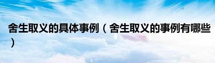舍生取义的事例有哪些_舍生取义的具体事例?(舍生取义的事例)