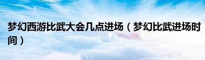 梦幻比武进场时间_梦幻西游比武大会几点进场?(梦幻比武)