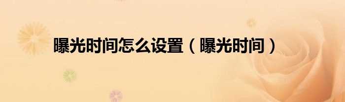 曝光时间_曝光时间怎么设置?(曝光时间)