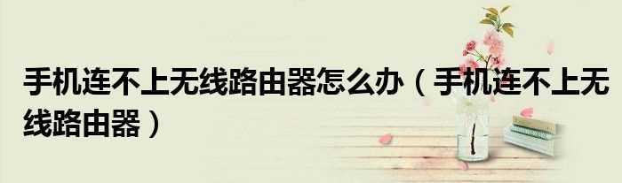 手机连不上无线路由器_手机连不上无线路由器怎么办?(手机连不上无线路由器)