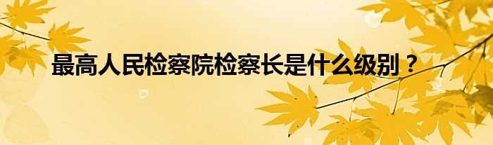 最高人民检察院检察长是什么级别？?(最高人民检察院检察长什么级别)