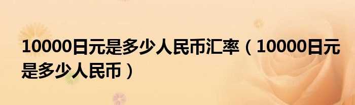10000日元是多少人民币_10000日元是多少人民币汇率?(10000日元)