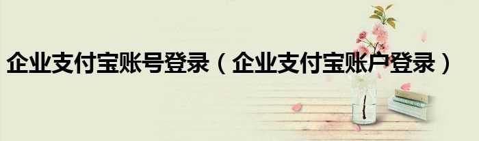 企业支付宝账户登录_企业支付宝账号登录(企业支付宝)