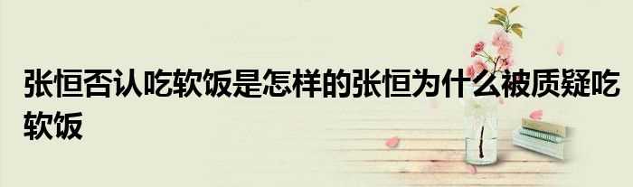 张恒否认吃软饭是怎么样的张恒为什么被质疑吃软饭?(张恒否认吃软饭)