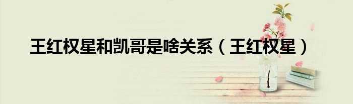 王红权星_王红权星和凯哥是啥关系(王红权星)