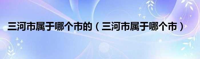 三河市属于哪个市_三河市属于哪个市的?(三河市)