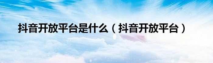 抖音开放平台_抖音开放平台是什么?(抖音开放平台)