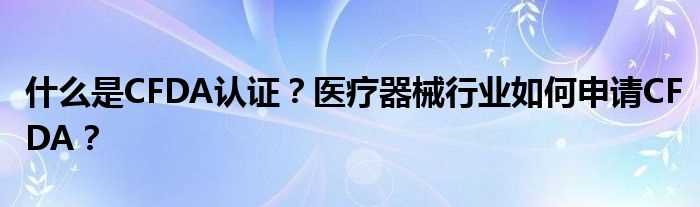 什么是CFDA认证？医疗器械行业怎么申请CFDA？?(cfda认证)