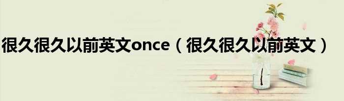 很久很久以前英文_很久很久以前英文once(很久以前)