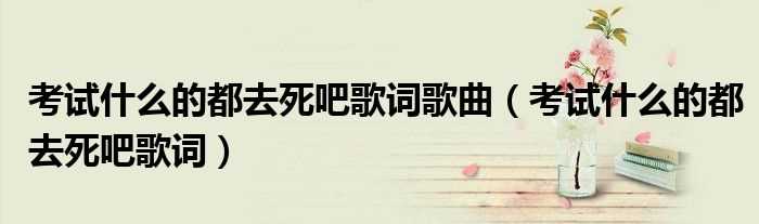 考试什么的都去死吧歌词_考试什么的都去死吧歌词歌曲?(考试什么的都去死吧歌词)
