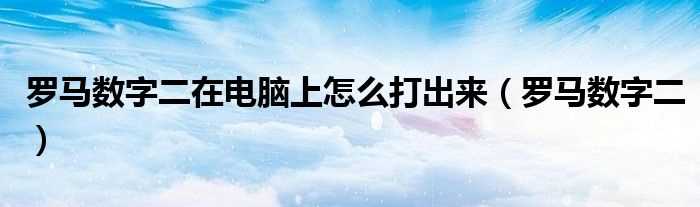 罗马数字二_罗马数字二在电脑上怎么打出来?(罗马数字2)