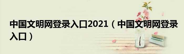 中国文明网登录入口_中国文明网登录入口2021(中国文明网登录平台入口2021)