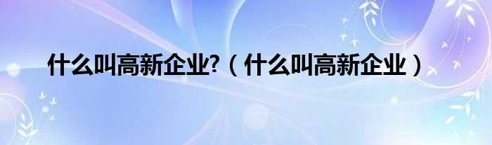 什么叫高新企业_什么叫高新企业?(高新企业)