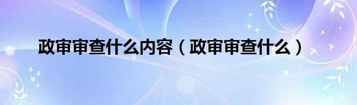 政审审查什么_政审审查什么内容?(政审都审查什么)