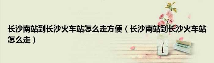 长沙南站到长沙火车站怎么走_长沙南站到长沙火车站怎么走方便?(长沙南站到长沙火车站)