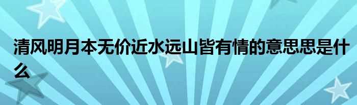 清风明月本无价近水远山皆有情的意思思是什么?(清风明月本无价 近水远山皆有情)