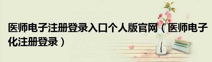 医师电子化注册登录_医师电子注册登录入口个人版官网(医师电子化注册)