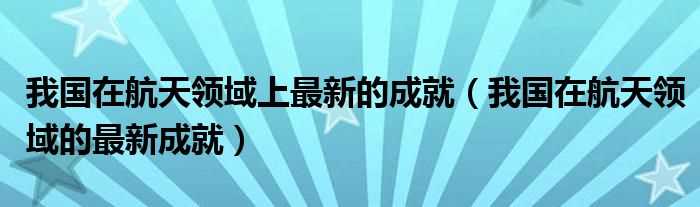 我国在航天领域的最新成就_我国在航天领域上最新的成就(我国在航天领域的最新成就有哪些)