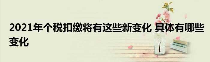 2021年个税扣缴将有这些新变化_具体有哪些变化?(2021年个税扣缴将有这些新变化)